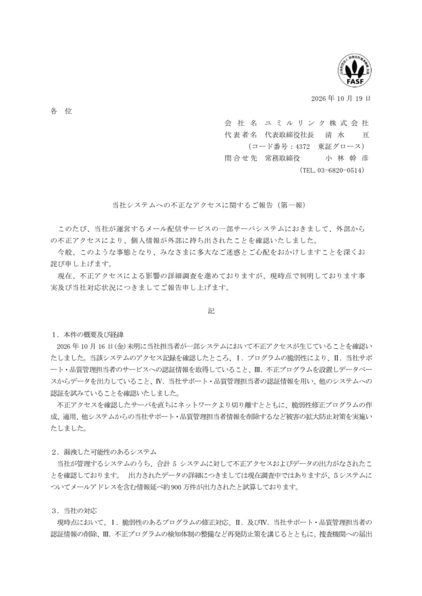 ユミルリンク株式会社の開示資料『当社システムへの不正なアクセスに関するご報告(第一報)』(2026年10月19日、コード番号4372 東証グロース)の1ページ目。メール配信サービスの一部サーバシステムで外部からの不正アクセスにより個人情報が持ち出されたことを確認したこと。経緯として、10月16日未明に担当者が不正アクセスを確認し、プログラムの脆弱性により、サポート・品質管理担当者の認証情報を取得し、不正プログラムを設置してデータベースからデータを出力し、その認証情報で他のシステムへの認証を試みていたこと、サーバを切り離し脆弱性修正プログラムを適用したこと。合計5システムに不正アクセスとデータの出力がなされ、メールアドレスを含む情報延べ約900万件が出力されたと試算していること。対応として修正や認証情報の削除、検知体制の整備、捜査機関への届出が書かれている