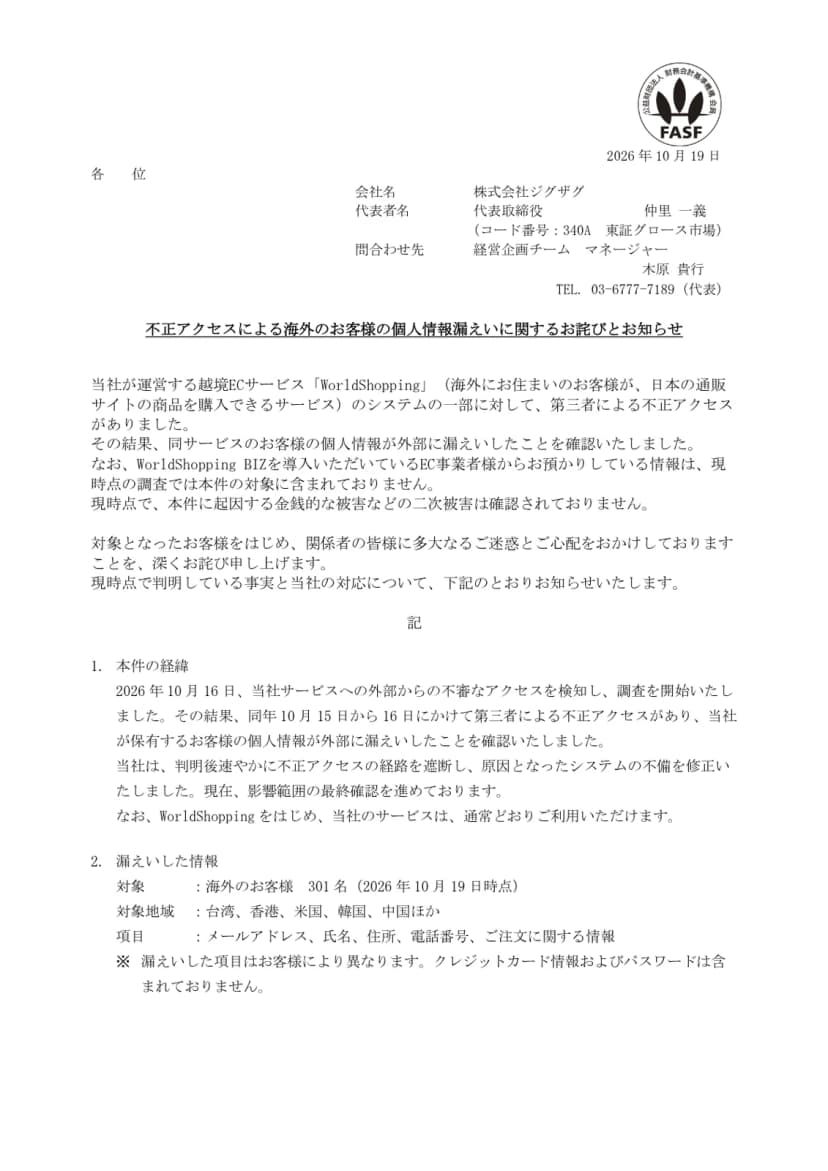 株式会社ジグザグ(コード番号340A 東証グロース市場)の開示資料『不正アクセスによる海外のお客様の個人情報漏えいに関するお詫びとお知らせ』(2026年10月19日)の1ページ目。越境ECサービスWorldShoppingのシステムの一部に第三者による不正アクセスがあり、お客様の個人情報が漏えいしたこと、WorldShopping BIZを導入するEC事業者から預かる情報は現時点の調査では対象に含まれないこと、二次被害は確認されていないこと。経緯として10月16日に不審なアクセスを検知し、10月15日から16日にかけての不正アクセスを確認、経路を遮断し不備を修正したこと。漏えいした情報は海外のお客様301名(台湾、香港、米国、韓国、中国ほか)のメールアドレス、氏名、住所、電話番号、注文に関する情報で、クレジットカード情報とパスワードは含まれないことが書かれている