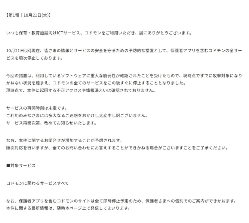 コドモンのお知らせの第1報(10月21日)。皆さまの情報とサービスの安全を守るための予防的な措置として、保護者アプリを含むコドモンの全サービスを順次停止していること。利用しているソフトウェアに重大な脆弱性が確認され、すでに攻撃対象になりかねない状況を踏まえたもので、現時点で不正アクセスや情報漏えいは確認されていないこと。再開時刻は未定で、問い合わせにすべて答えられない場合があること。対象サービスはコドモンに関わるサービスすべてで、保護者アプリを含むサイトはすべて即時停止のため保護者への個別の案内はできないこと、が書かれている