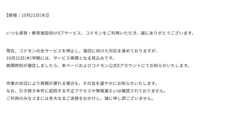 コドモンのお知らせの続報(10月21日)。全サービスを停止し復旧に向けた対応を進めており、10月22日(木)早朝にはサービス再開となる見込みであること。再開時刻が確定したら本ページとコドモン公式Xアカウントで知らせ、作業の状況で遅れる場合もその旨を知らせること。引き続き不正アクセスや情報漏えいは確認されていないこと、が書かれている
