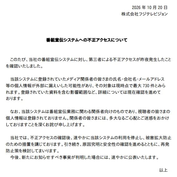 フジテレビジョンの2026年10月20日の公表「番組宣伝システムへの不正アクセスについて」。番組宣伝システムに第三者による不正アクセスが昨夜発生したことを確かめたこと、登録されていたメディア関係者の氏名・会社名・メールアドレス等の個人情報が漏えいした可能性があり対象は現時点で最大730件とみられること、登録されていた資料を含む影響範囲は確認中であること、このシステムは番組宣伝業務に関わる関係者向けで視聴者の個人情報は登録されていないこと、確認後すぐにシステムの利用を止め被害拡大防止の措置を講じ、原因究明と安全性の確認、再発防止策の検討を進めること、が書かれている