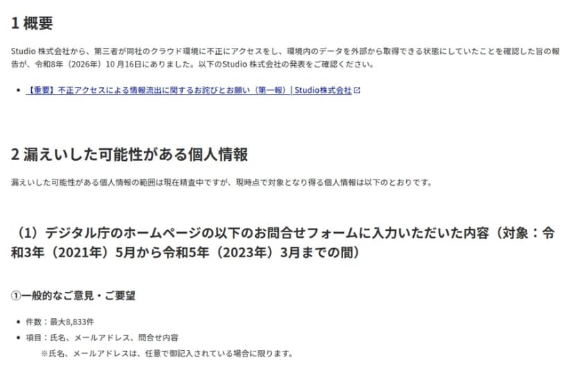 デジタル庁のお知らせの本文。1 概要: Studio株式会社から、第三者が同社のクラウドの環境に不正に入り、環境の中のデータを外から取れる状態にしていたと、2026年10月16日に報告があった。2 漏えいした可能性がある個人情報: 範囲は精査中。2021年5月から2023年3月までにデジタル庁のホームページの問い合わせのフォームに入力された内容で、一般的な意見・要望は最大8,833件(氏名、メールアドレス、問い合わせの内容)。