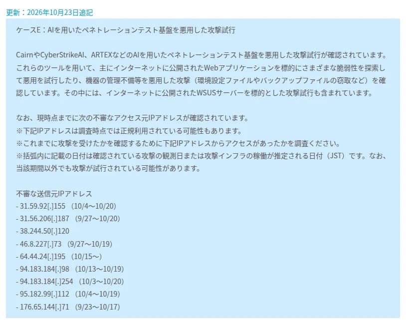 JPCERT/CCの注意喚起の追記の枠。見出しは更新:2026年10月23日追記。ケースE:AIを用いたペネトレーションテスト基盤を悪用した攻撃試行。Cairn、CyberStrikeAI、ARTEXなどのAIを用いた侵入テストの基盤を悪用した攻撃の試みが確認され、主にインターネットに公開したWebアプリを標的に脆弱性を探して悪用を試みたり、機器の管理の不備を悪用して環境設定ファイルやバックアップファイルを盗もうとしたりしている、インターネットに公開したWSUSサーバーを標的とした試みも含まれる、と書かれている。続いて、調査の時点で正規に使われている可能性もあるとの注意つきで、不審な送信元IPアドレス9つと観測の期間が並ぶ